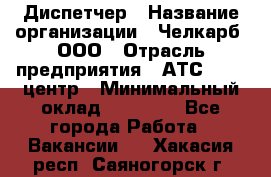 Диспетчер › Название организации ­ Челкарб, ООО › Отрасль предприятия ­ АТС, call-центр › Минимальный оклад ­ 18 000 - Все города Работа » Вакансии   . Хакасия респ.,Саяногорск г.